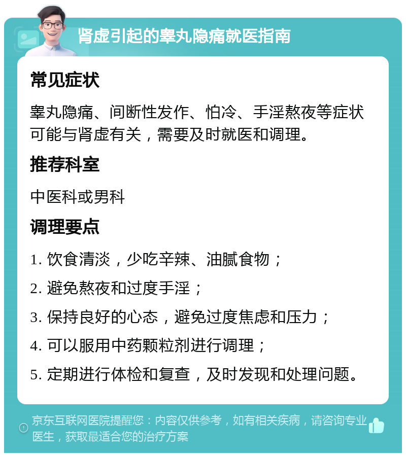 肾虚引起的睾丸隐痛就医指南 常见症状 睾丸隐痛、间断性发作、怕冷、手淫熬夜等症状可能与肾虚有关，需要及时就医和调理。 推荐科室 中医科或男科 调理要点 1. 饮食清淡，少吃辛辣、油腻食物； 2. 避免熬夜和过度手淫； 3. 保持良好的心态，避免过度焦虑和压力； 4. 可以服用中药颗粒剂进行调理； 5. 定期进行体检和复查，及时发现和处理问题。