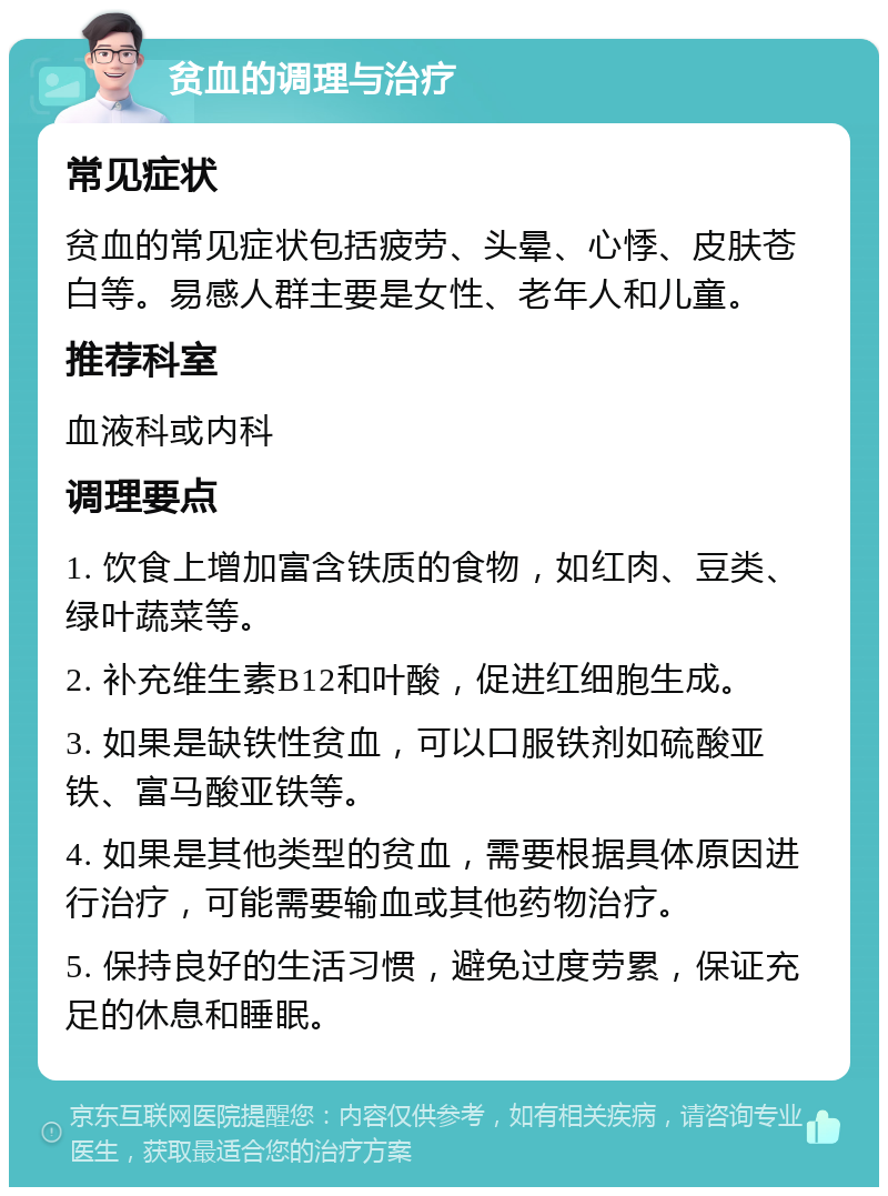 贫血的调理与治疗 常见症状 贫血的常见症状包括疲劳、头晕、心悸、皮肤苍白等。易感人群主要是女性、老年人和儿童。 推荐科室 血液科或内科 调理要点 1. 饮食上增加富含铁质的食物，如红肉、豆类、绿叶蔬菜等。 2. 补充维生素B12和叶酸，促进红细胞生成。 3. 如果是缺铁性贫血，可以口服铁剂如硫酸亚铁、富马酸亚铁等。 4. 如果是其他类型的贫血，需要根据具体原因进行治疗，可能需要输血或其他药物治疗。 5. 保持良好的生活习惯，避免过度劳累，保证充足的休息和睡眠。