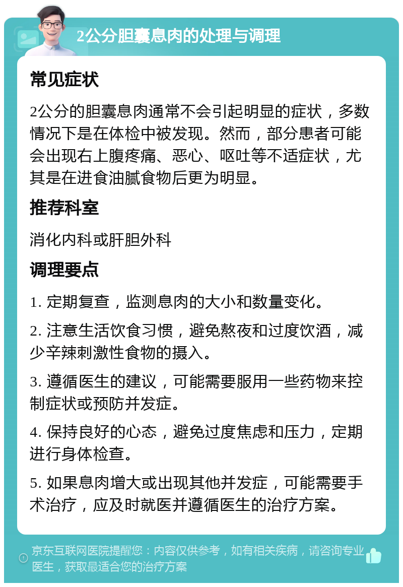 2公分胆囊息肉的处理与调理 常见症状 2公分的胆囊息肉通常不会引起明显的症状，多数情况下是在体检中被发现。然而，部分患者可能会出现右上腹疼痛、恶心、呕吐等不适症状，尤其是在进食油腻食物后更为明显。 推荐科室 消化内科或肝胆外科 调理要点 1. 定期复查，监测息肉的大小和数量变化。 2. 注意生活饮食习惯，避免熬夜和过度饮酒，减少辛辣刺激性食物的摄入。 3. 遵循医生的建议，可能需要服用一些药物来控制症状或预防并发症。 4. 保持良好的心态，避免过度焦虑和压力，定期进行身体检查。 5. 如果息肉增大或出现其他并发症，可能需要手术治疗，应及时就医并遵循医生的治疗方案。