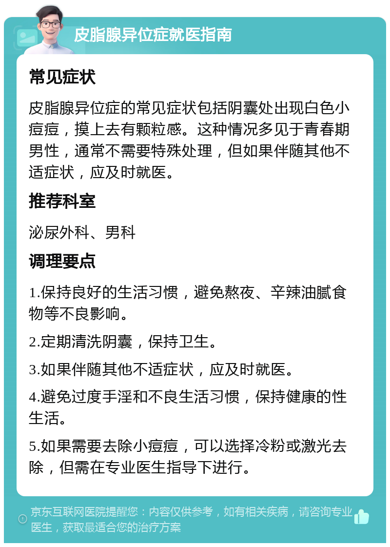 皮脂腺异位症就医指南 常见症状 皮脂腺异位症的常见症状包括阴囊处出现白色小痘痘，摸上去有颗粒感。这种情况多见于青春期男性，通常不需要特殊处理，但如果伴随其他不适症状，应及时就医。 推荐科室 泌尿外科、男科 调理要点 1.保持良好的生活习惯，避免熬夜、辛辣油腻食物等不良影响。 2.定期清洗阴囊，保持卫生。 3.如果伴随其他不适症状，应及时就医。 4.避免过度手淫和不良生活习惯，保持健康的性生活。 5.如果需要去除小痘痘，可以选择冷粉或激光去除，但需在专业医生指导下进行。