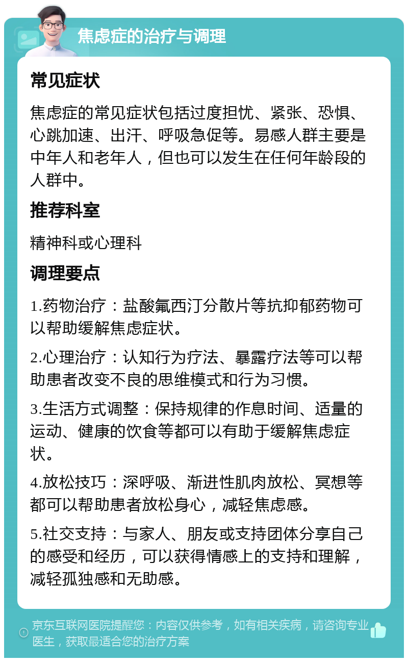 焦虑症的治疗与调理 常见症状 焦虑症的常见症状包括过度担忧、紧张、恐惧、心跳加速、出汗、呼吸急促等。易感人群主要是中年人和老年人，但也可以发生在任何年龄段的人群中。 推荐科室 精神科或心理科 调理要点 1.药物治疗：盐酸氟西汀分散片等抗抑郁药物可以帮助缓解焦虑症状。 2.心理治疗：认知行为疗法、暴露疗法等可以帮助患者改变不良的思维模式和行为习惯。 3.生活方式调整：保持规律的作息时间、适量的运动、健康的饮食等都可以有助于缓解焦虑症状。 4.放松技巧：深呼吸、渐进性肌肉放松、冥想等都可以帮助患者放松身心，减轻焦虑感。 5.社交支持：与家人、朋友或支持团体分享自己的感受和经历，可以获得情感上的支持和理解，减轻孤独感和无助感。