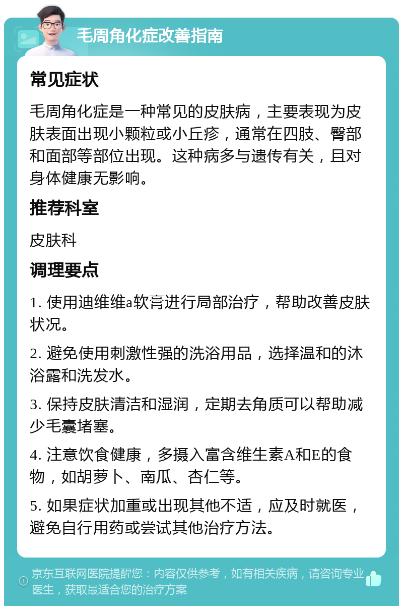 毛周角化症改善指南 常见症状 毛周角化症是一种常见的皮肤病，主要表现为皮肤表面出现小颗粒或小丘疹，通常在四肢、臀部和面部等部位出现。这种病多与遗传有关，且对身体健康无影响。 推荐科室 皮肤科 调理要点 1. 使用迪维维a软膏进行局部治疗，帮助改善皮肤状况。 2. 避免使用刺激性强的洗浴用品，选择温和的沐浴露和洗发水。 3. 保持皮肤清洁和湿润，定期去角质可以帮助减少毛囊堵塞。 4. 注意饮食健康，多摄入富含维生素A和E的食物，如胡萝卜、南瓜、杏仁等。 5. 如果症状加重或出现其他不适，应及时就医，避免自行用药或尝试其他治疗方法。