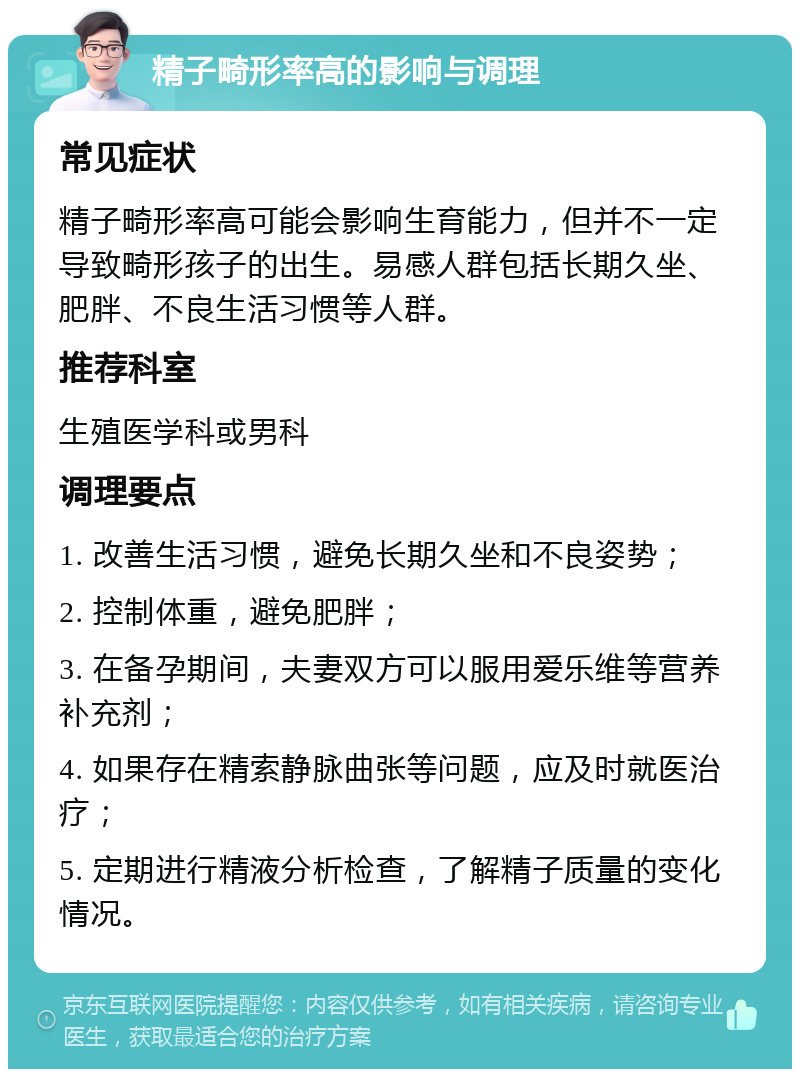 精子畸形率高的影响与调理 常见症状 精子畸形率高可能会影响生育能力，但并不一定导致畸形孩子的出生。易感人群包括长期久坐、肥胖、不良生活习惯等人群。 推荐科室 生殖医学科或男科 调理要点 1. 改善生活习惯，避免长期久坐和不良姿势； 2. 控制体重，避免肥胖； 3. 在备孕期间，夫妻双方可以服用爱乐维等营养补充剂； 4. 如果存在精索静脉曲张等问题，应及时就医治疗； 5. 定期进行精液分析检查，了解精子质量的变化情况。