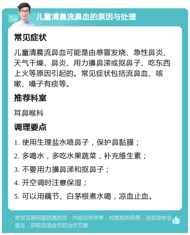 儿童清晨流鼻血的原因与处理 常见症状 儿童清晨流鼻血可能是由感冒发烧、急性鼻炎、天气干燥、鼻炎、用力擤鼻涕或抠鼻子、吃东西上火等原因引起的。常见症状包括流鼻血、咳嗽、嗓子有痰等。 推荐科室 耳鼻喉科 调理要点 1. 使用生理盐水喷鼻子，保护鼻黏膜； 2. 多喝水，多吃水果蔬菜，补充维生素； 3. 不要用力擤鼻涕和抠鼻子； 4. 开空调时注意保湿； 5. 可以用藕节、白茅根煮水喝，凉血止血。