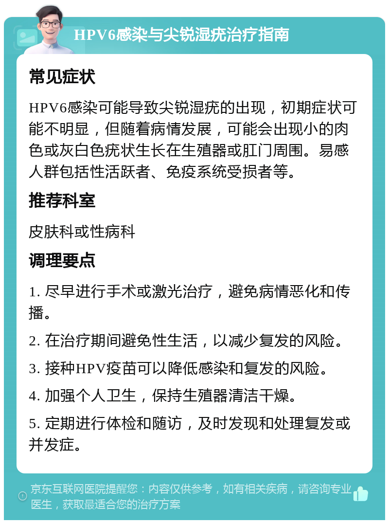 HPV6感染与尖锐湿疣治疗指南 常见症状 HPV6感染可能导致尖锐湿疣的出现，初期症状可能不明显，但随着病情发展，可能会出现小的肉色或灰白色疣状生长在生殖器或肛门周围。易感人群包括性活跃者、免疫系统受损者等。 推荐科室 皮肤科或性病科 调理要点 1. 尽早进行手术或激光治疗，避免病情恶化和传播。 2. 在治疗期间避免性生活，以减少复发的风险。 3. 接种HPV疫苗可以降低感染和复发的风险。 4. 加强个人卫生，保持生殖器清洁干燥。 5. 定期进行体检和随访，及时发现和处理复发或并发症。