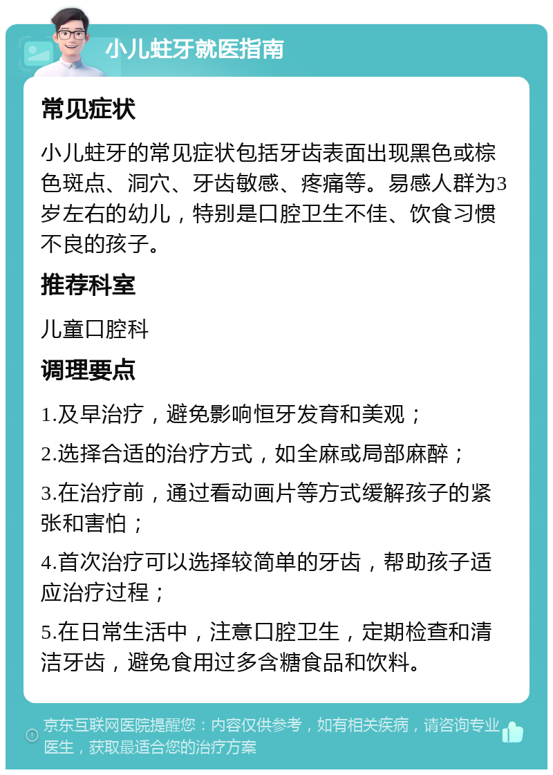 小儿蛀牙就医指南 常见症状 小儿蛀牙的常见症状包括牙齿表面出现黑色或棕色斑点、洞穴、牙齿敏感、疼痛等。易感人群为3岁左右的幼儿，特别是口腔卫生不佳、饮食习惯不良的孩子。 推荐科室 儿童口腔科 调理要点 1.及早治疗，避免影响恒牙发育和美观； 2.选择合适的治疗方式，如全麻或局部麻醉； 3.在治疗前，通过看动画片等方式缓解孩子的紧张和害怕； 4.首次治疗可以选择较简单的牙齿，帮助孩子适应治疗过程； 5.在日常生活中，注意口腔卫生，定期检查和清洁牙齿，避免食用过多含糖食品和饮料。