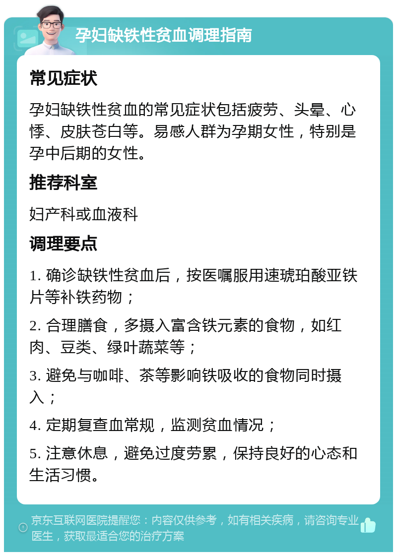 孕妇缺铁性贫血调理指南 常见症状 孕妇缺铁性贫血的常见症状包括疲劳、头晕、心悸、皮肤苍白等。易感人群为孕期女性，特别是孕中后期的女性。 推荐科室 妇产科或血液科 调理要点 1. 确诊缺铁性贫血后，按医嘱服用速琥珀酸亚铁片等补铁药物； 2. 合理膳食，多摄入富含铁元素的食物，如红肉、豆类、绿叶蔬菜等； 3. 避免与咖啡、茶等影响铁吸收的食物同时摄入； 4. 定期复查血常规，监测贫血情况； 5. 注意休息，避免过度劳累，保持良好的心态和生活习惯。