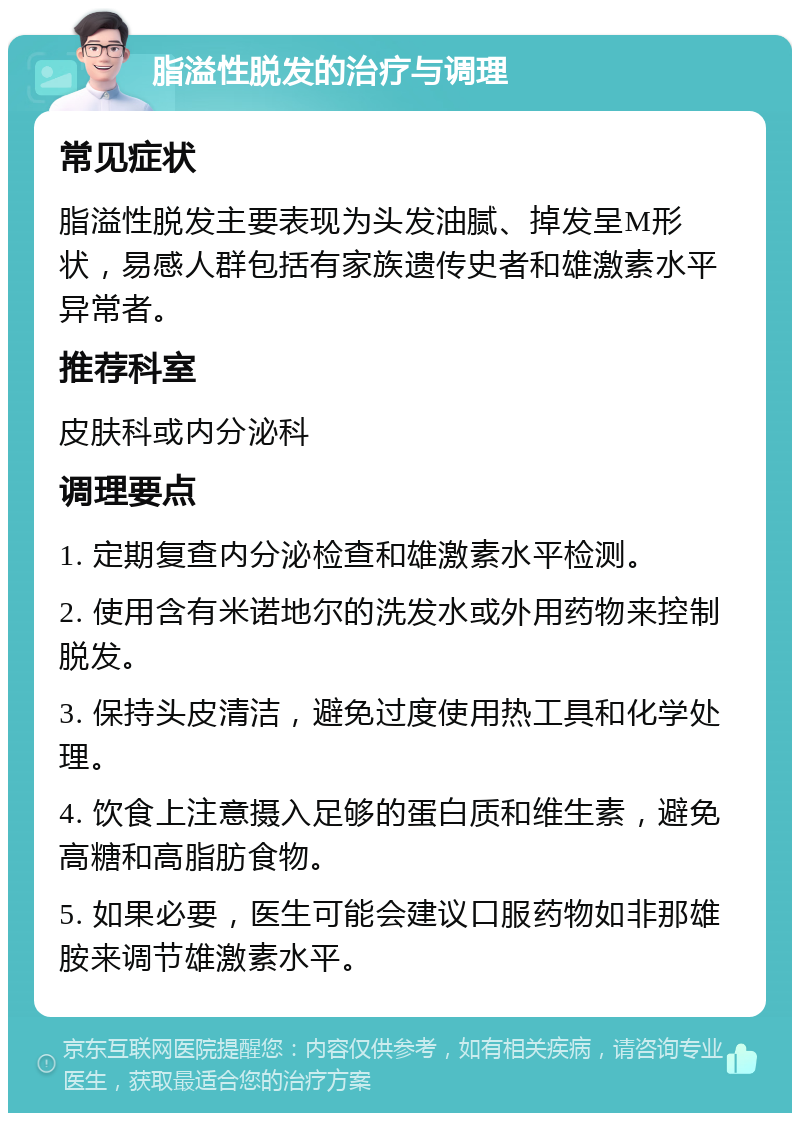 脂溢性脱发的治疗与调理 常见症状 脂溢性脱发主要表现为头发油腻、掉发呈M形状，易感人群包括有家族遗传史者和雄激素水平异常者。 推荐科室 皮肤科或内分泌科 调理要点 1. 定期复查内分泌检查和雄激素水平检测。 2. 使用含有米诺地尔的洗发水或外用药物来控制脱发。 3. 保持头皮清洁，避免过度使用热工具和化学处理。 4. 饮食上注意摄入足够的蛋白质和维生素，避免高糖和高脂肪食物。 5. 如果必要，医生可能会建议口服药物如非那雄胺来调节雄激素水平。