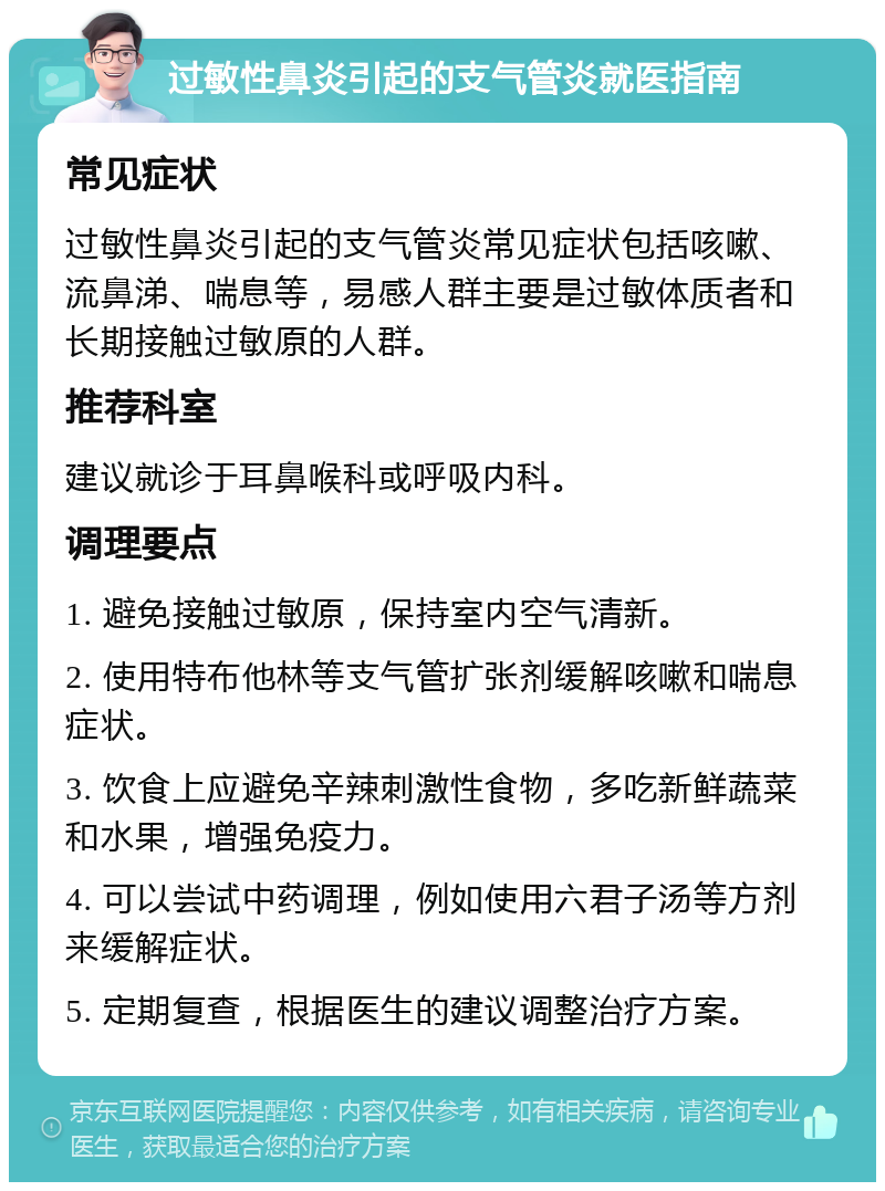 过敏性鼻炎引起的支气管炎就医指南 常见症状 过敏性鼻炎引起的支气管炎常见症状包括咳嗽、流鼻涕、喘息等，易感人群主要是过敏体质者和长期接触过敏原的人群。 推荐科室 建议就诊于耳鼻喉科或呼吸内科。 调理要点 1. 避免接触过敏原，保持室内空气清新。 2. 使用特布他林等支气管扩张剂缓解咳嗽和喘息症状。 3. 饮食上应避免辛辣刺激性食物，多吃新鲜蔬菜和水果，增强免疫力。 4. 可以尝试中药调理，例如使用六君子汤等方剂来缓解症状。 5. 定期复查，根据医生的建议调整治疗方案。