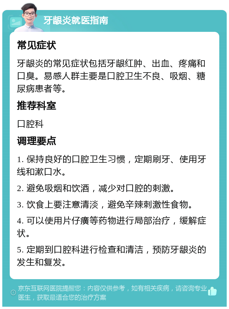 牙龈炎就医指南 常见症状 牙龈炎的常见症状包括牙龈红肿、出血、疼痛和口臭。易感人群主要是口腔卫生不良、吸烟、糖尿病患者等。 推荐科室 口腔科 调理要点 1. 保持良好的口腔卫生习惯，定期刷牙、使用牙线和漱口水。 2. 避免吸烟和饮酒，减少对口腔的刺激。 3. 饮食上要注意清淡，避免辛辣刺激性食物。 4. 可以使用片仔癀等药物进行局部治疗，缓解症状。 5. 定期到口腔科进行检查和清洁，预防牙龈炎的发生和复发。