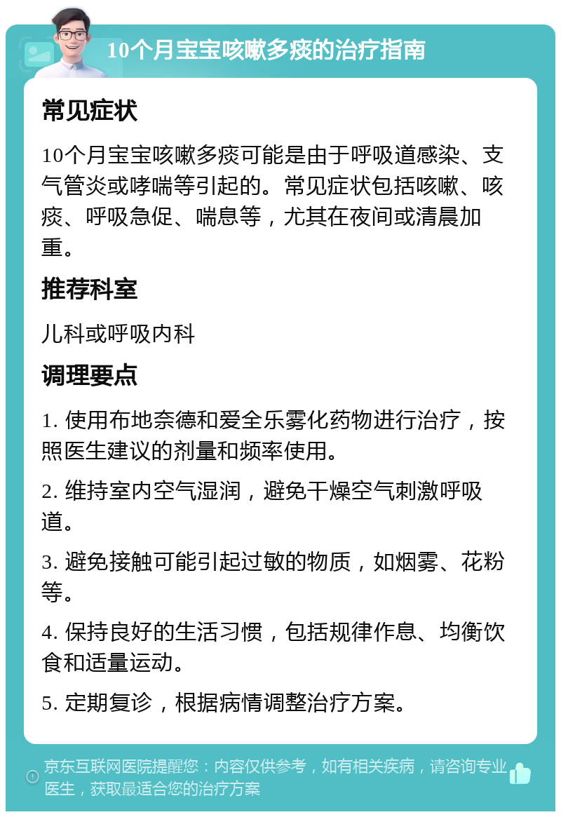 10个月宝宝咳嗽多痰的治疗指南 常见症状 10个月宝宝咳嗽多痰可能是由于呼吸道感染、支气管炎或哮喘等引起的。常见症状包括咳嗽、咳痰、呼吸急促、喘息等，尤其在夜间或清晨加重。 推荐科室 儿科或呼吸内科 调理要点 1. 使用布地奈德和爱全乐雾化药物进行治疗，按照医生建议的剂量和频率使用。 2. 维持室内空气湿润，避免干燥空气刺激呼吸道。 3. 避免接触可能引起过敏的物质，如烟雾、花粉等。 4. 保持良好的生活习惯，包括规律作息、均衡饮食和适量运动。 5. 定期复诊，根据病情调整治疗方案。