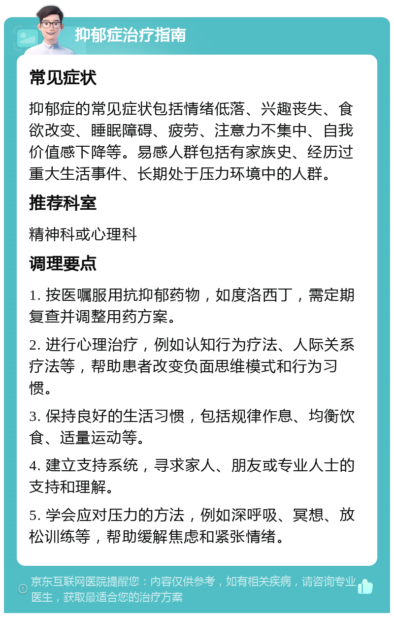 抑郁症治疗指南 常见症状 抑郁症的常见症状包括情绪低落、兴趣丧失、食欲改变、睡眠障碍、疲劳、注意力不集中、自我价值感下降等。易感人群包括有家族史、经历过重大生活事件、长期处于压力环境中的人群。 推荐科室 精神科或心理科 调理要点 1. 按医嘱服用抗抑郁药物，如度洛西丁，需定期复查并调整用药方案。 2. 进行心理治疗，例如认知行为疗法、人际关系疗法等，帮助患者改变负面思维模式和行为习惯。 3. 保持良好的生活习惯，包括规律作息、均衡饮食、适量运动等。 4. 建立支持系统，寻求家人、朋友或专业人士的支持和理解。 5. 学会应对压力的方法，例如深呼吸、冥想、放松训练等，帮助缓解焦虑和紧张情绪。