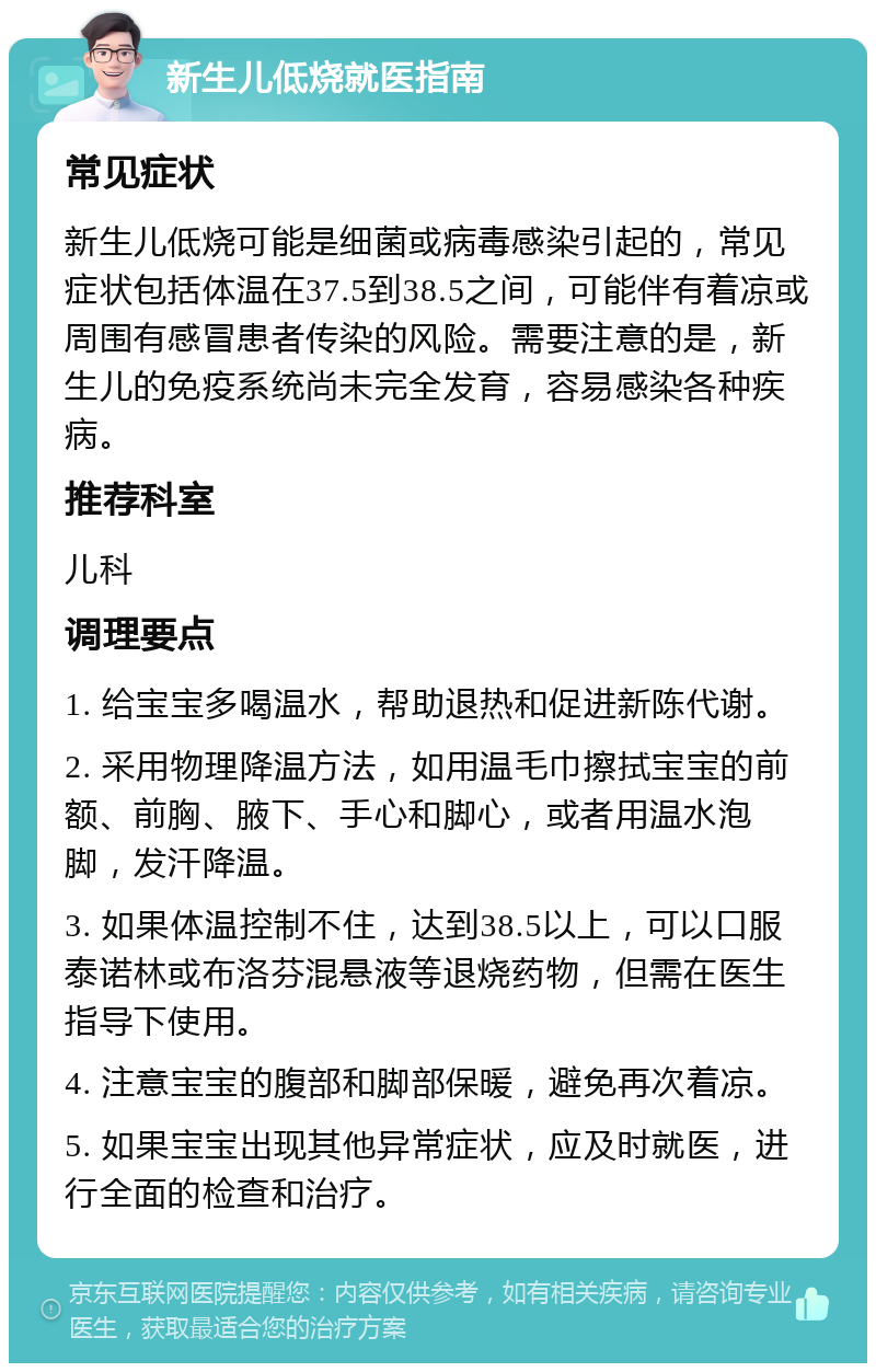 新生儿低烧就医指南 常见症状 新生儿低烧可能是细菌或病毒感染引起的，常见症状包括体温在37.5到38.5之间，可能伴有着凉或周围有感冒患者传染的风险。需要注意的是，新生儿的免疫系统尚未完全发育，容易感染各种疾病。 推荐科室 儿科 调理要点 1. 给宝宝多喝温水，帮助退热和促进新陈代谢。 2. 采用物理降温方法，如用温毛巾擦拭宝宝的前额、前胸、腋下、手心和脚心，或者用温水泡脚，发汗降温。 3. 如果体温控制不住，达到38.5以上，可以口服泰诺林或布洛芬混悬液等退烧药物，但需在医生指导下使用。 4. 注意宝宝的腹部和脚部保暖，避免再次着凉。 5. 如果宝宝出现其他异常症状，应及时就医，进行全面的检查和治疗。