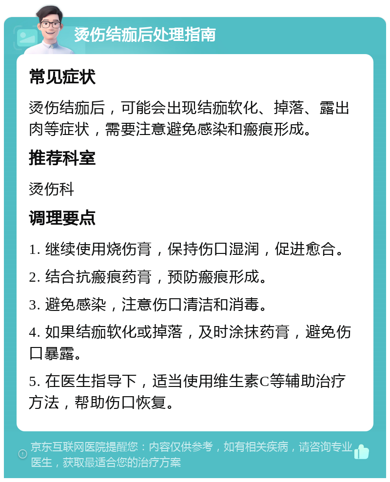 烫伤结痂后处理指南 常见症状 烫伤结痂后，可能会出现结痂软化、掉落、露出肉等症状，需要注意避免感染和瘢痕形成。 推荐科室 烫伤科 调理要点 1. 继续使用烧伤膏，保持伤口湿润，促进愈合。 2. 结合抗瘢痕药膏，预防瘢痕形成。 3. 避免感染，注意伤口清洁和消毒。 4. 如果结痂软化或掉落，及时涂抹药膏，避免伤口暴露。 5. 在医生指导下，适当使用维生素C等辅助治疗方法，帮助伤口恢复。