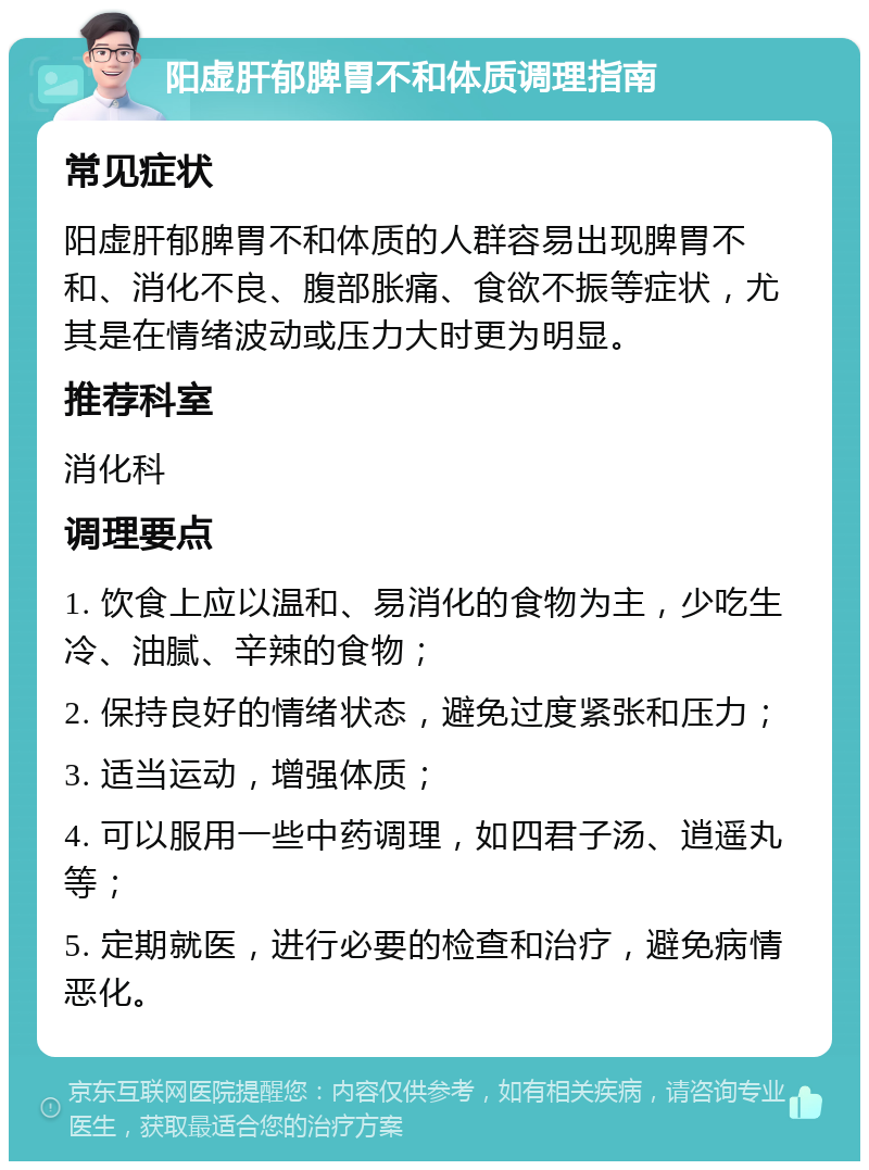 阳虚肝郁脾胃不和体质调理指南 常见症状 阳虚肝郁脾胃不和体质的人群容易出现脾胃不和、消化不良、腹部胀痛、食欲不振等症状，尤其是在情绪波动或压力大时更为明显。 推荐科室 消化科 调理要点 1. 饮食上应以温和、易消化的食物为主，少吃生冷、油腻、辛辣的食物； 2. 保持良好的情绪状态，避免过度紧张和压力； 3. 适当运动，增强体质； 4. 可以服用一些中药调理，如四君子汤、逍遥丸等； 5. 定期就医，进行必要的检查和治疗，避免病情恶化。