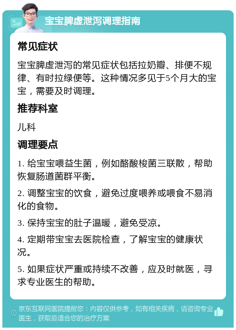 宝宝脾虚泄泻调理指南 常见症状 宝宝脾虚泄泻的常见症状包括拉奶瓣、排便不规律、有时拉绿便等。这种情况多见于5个月大的宝宝，需要及时调理。 推荐科室 儿科 调理要点 1. 给宝宝喂益生菌，例如酪酸梭菌三联散，帮助恢复肠道菌群平衡。 2. 调整宝宝的饮食，避免过度喂养或喂食不易消化的食物。 3. 保持宝宝的肚子温暖，避免受凉。 4. 定期带宝宝去医院检查，了解宝宝的健康状况。 5. 如果症状严重或持续不改善，应及时就医，寻求专业医生的帮助。