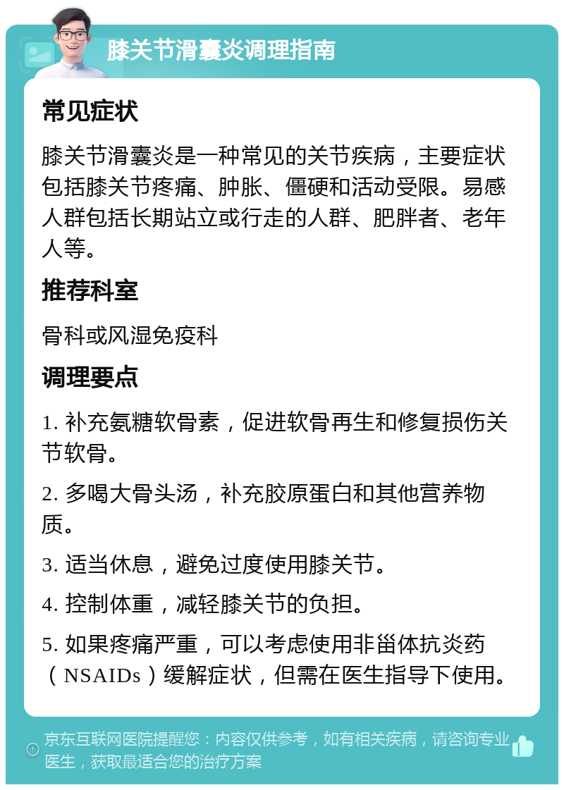 膝关节滑囊炎调理指南 常见症状 膝关节滑囊炎是一种常见的关节疾病，主要症状包括膝关节疼痛、肿胀、僵硬和活动受限。易感人群包括长期站立或行走的人群、肥胖者、老年人等。 推荐科室 骨科或风湿免疫科 调理要点 1. 补充氨糖软骨素，促进软骨再生和修复损伤关节软骨。 2. 多喝大骨头汤，补充胶原蛋白和其他营养物质。 3. 适当休息，避免过度使用膝关节。 4. 控制体重，减轻膝关节的负担。 5. 如果疼痛严重，可以考虑使用非甾体抗炎药（NSAIDs）缓解症状，但需在医生指导下使用。