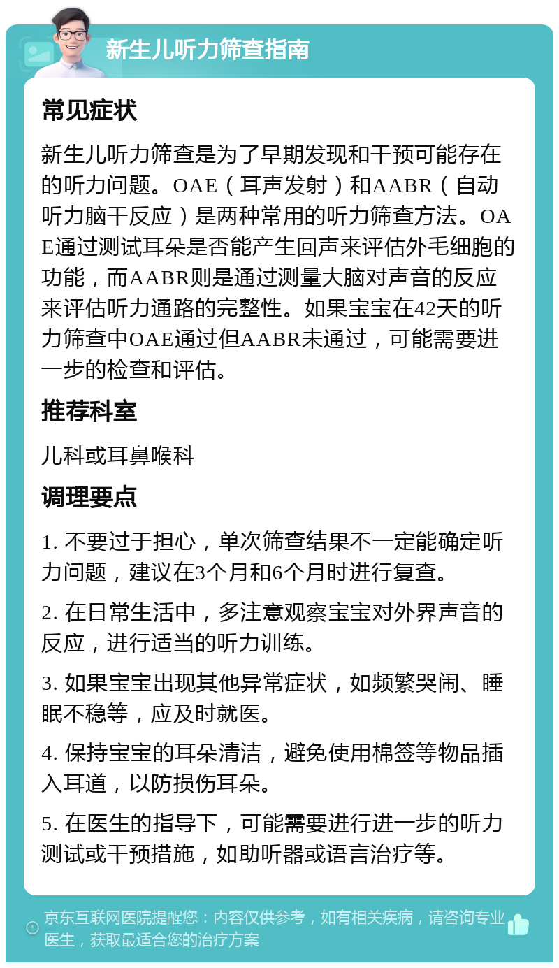 新生儿听力筛查指南 常见症状 新生儿听力筛查是为了早期发现和干预可能存在的听力问题。OAE（耳声发射）和AABR（自动听力脑干反应）是两种常用的听力筛查方法。OAE通过测试耳朵是否能产生回声来评估外毛细胞的功能，而AABR则是通过测量大脑对声音的反应来评估听力通路的完整性。如果宝宝在42天的听力筛查中OAE通过但AABR未通过，可能需要进一步的检查和评估。 推荐科室 儿科或耳鼻喉科 调理要点 1. 不要过于担心，单次筛查结果不一定能确定听力问题，建议在3个月和6个月时进行复查。 2. 在日常生活中，多注意观察宝宝对外界声音的反应，进行适当的听力训练。 3. 如果宝宝出现其他异常症状，如频繁哭闹、睡眠不稳等，应及时就医。 4. 保持宝宝的耳朵清洁，避免使用棉签等物品插入耳道，以防损伤耳朵。 5. 在医生的指导下，可能需要进行进一步的听力测试或干预措施，如助听器或语言治疗等。