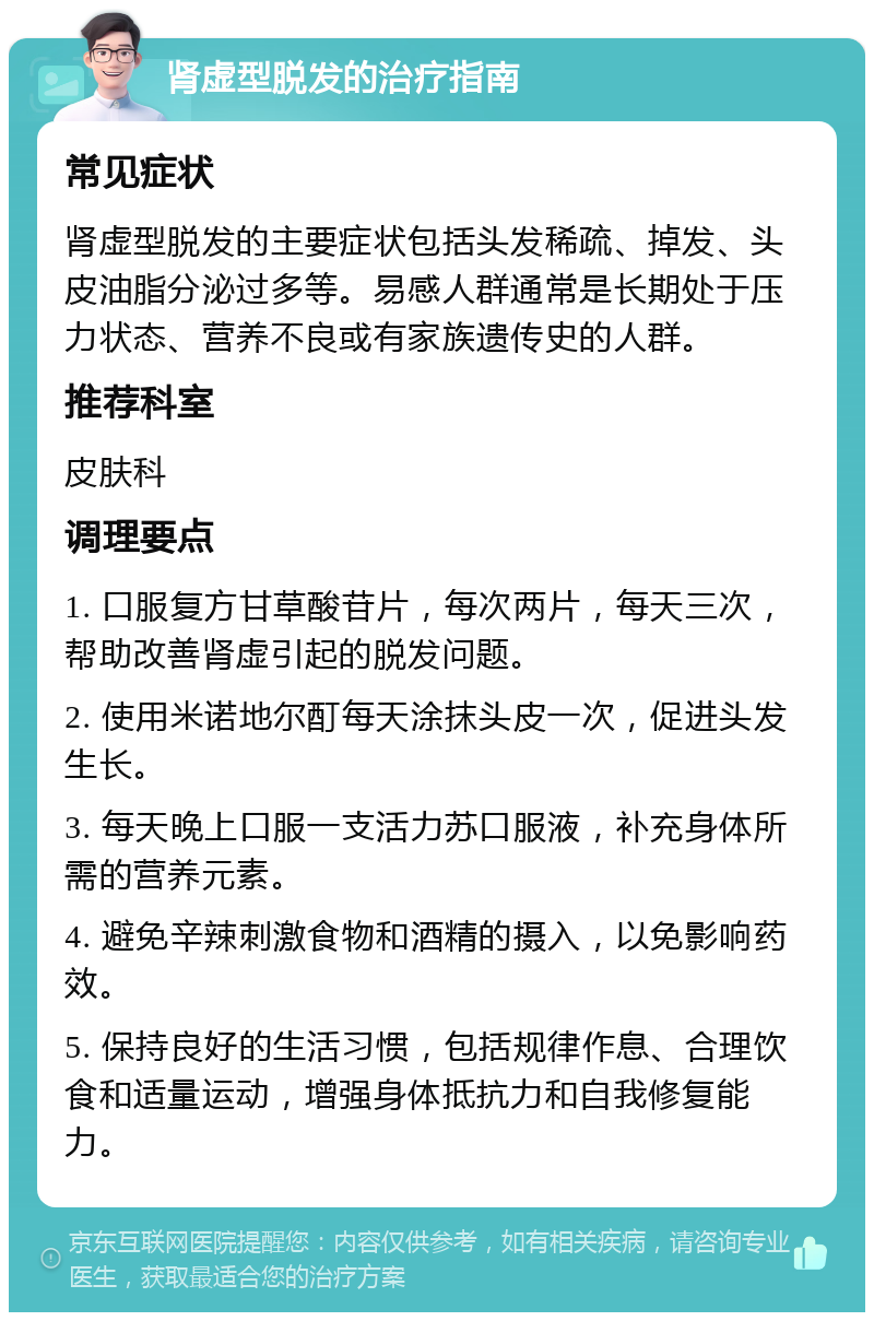 肾虚型脱发的治疗指南 常见症状 肾虚型脱发的主要症状包括头发稀疏、掉发、头皮油脂分泌过多等。易感人群通常是长期处于压力状态、营养不良或有家族遗传史的人群。 推荐科室 皮肤科 调理要点 1. 口服复方甘草酸苷片，每次两片，每天三次，帮助改善肾虚引起的脱发问题。 2. 使用米诺地尔酊每天涂抹头皮一次，促进头发生长。 3. 每天晚上口服一支活力苏口服液，补充身体所需的营养元素。 4. 避免辛辣刺激食物和酒精的摄入，以免影响药效。 5. 保持良好的生活习惯，包括规律作息、合理饮食和适量运动，增强身体抵抗力和自我修复能力。