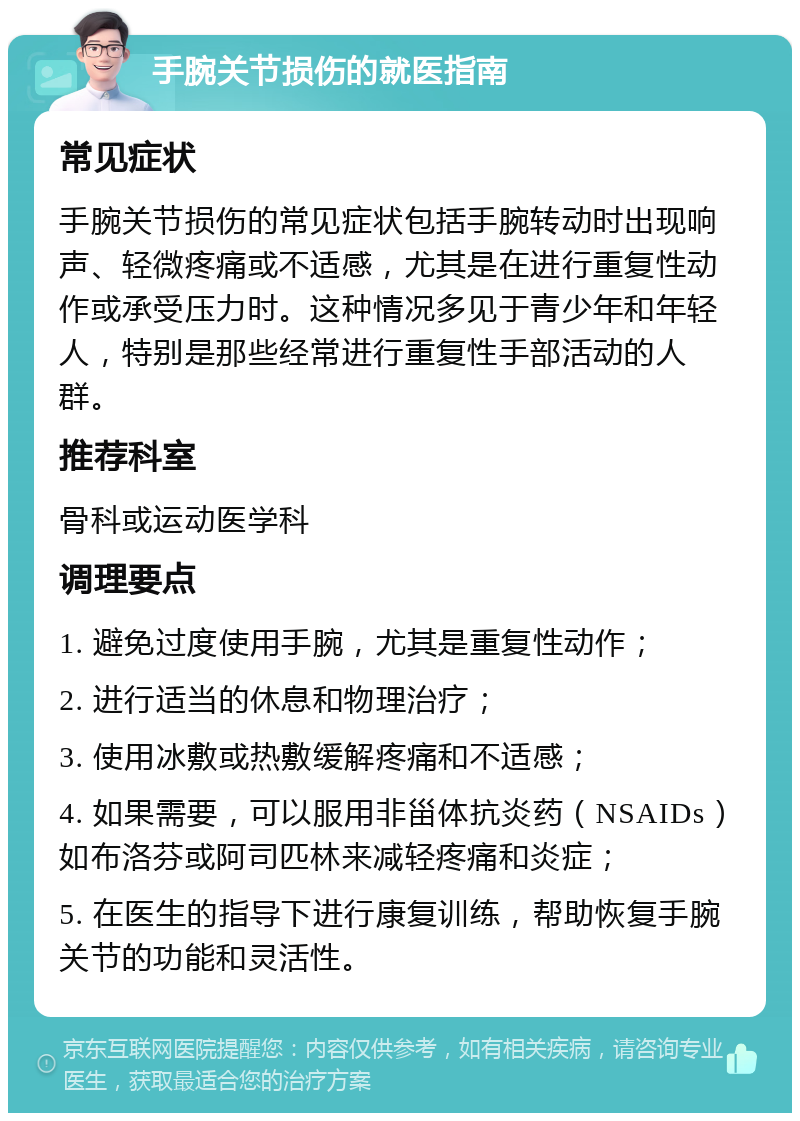 手腕关节损伤的就医指南 常见症状 手腕关节损伤的常见症状包括手腕转动时出现响声、轻微疼痛或不适感，尤其是在进行重复性动作或承受压力时。这种情况多见于青少年和年轻人，特别是那些经常进行重复性手部活动的人群。 推荐科室 骨科或运动医学科 调理要点 1. 避免过度使用手腕，尤其是重复性动作； 2. 进行适当的休息和物理治疗； 3. 使用冰敷或热敷缓解疼痛和不适感； 4. 如果需要，可以服用非甾体抗炎药（NSAIDs）如布洛芬或阿司匹林来减轻疼痛和炎症； 5. 在医生的指导下进行康复训练，帮助恢复手腕关节的功能和灵活性。