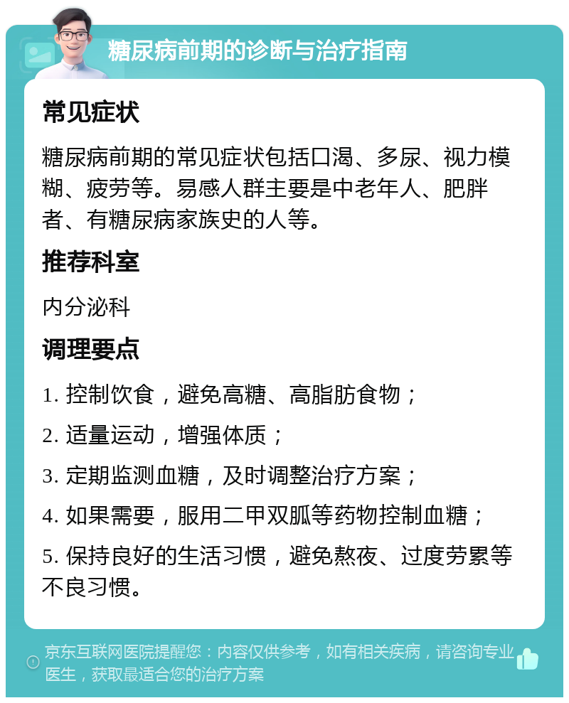 糖尿病前期的诊断与治疗指南 常见症状 糖尿病前期的常见症状包括口渴、多尿、视力模糊、疲劳等。易感人群主要是中老年人、肥胖者、有糖尿病家族史的人等。 推荐科室 内分泌科 调理要点 1. 控制饮食，避免高糖、高脂肪食物； 2. 适量运动，增强体质； 3. 定期监测血糖，及时调整治疗方案； 4. 如果需要，服用二甲双胍等药物控制血糖； 5. 保持良好的生活习惯，避免熬夜、过度劳累等不良习惯。