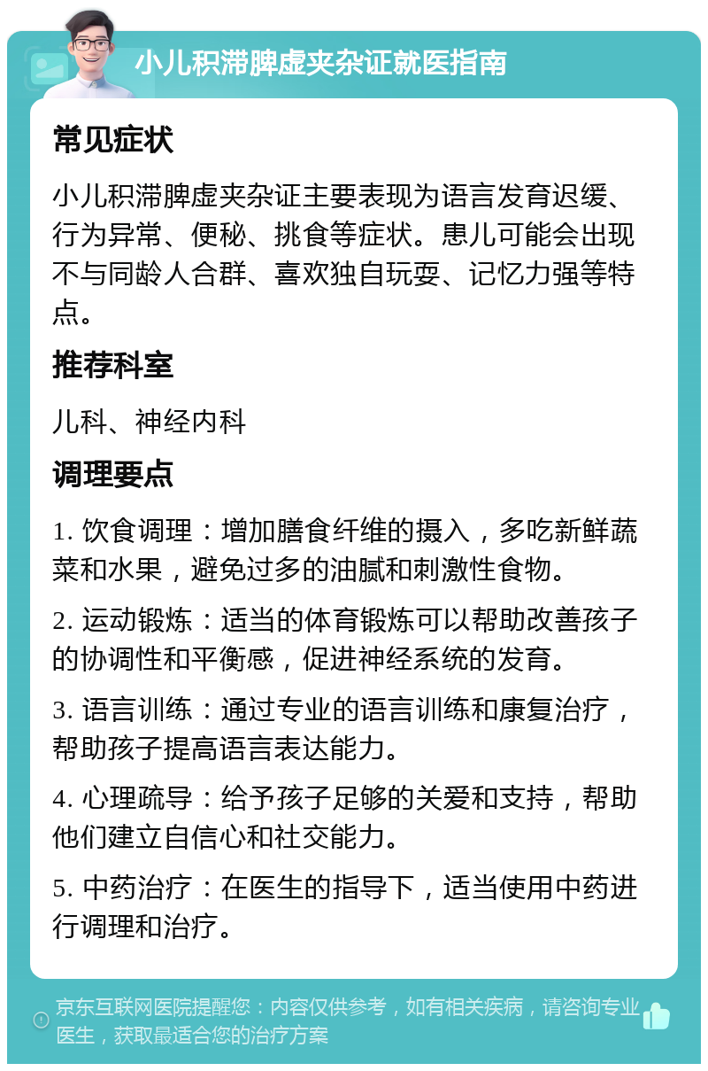 小儿积滞脾虚夹杂证就医指南 常见症状 小儿积滞脾虚夹杂证主要表现为语言发育迟缓、行为异常、便秘、挑食等症状。患儿可能会出现不与同龄人合群、喜欢独自玩耍、记忆力强等特点。 推荐科室 儿科、神经内科 调理要点 1. 饮食调理：增加膳食纤维的摄入，多吃新鲜蔬菜和水果，避免过多的油腻和刺激性食物。 2. 运动锻炼：适当的体育锻炼可以帮助改善孩子的协调性和平衡感，促进神经系统的发育。 3. 语言训练：通过专业的语言训练和康复治疗，帮助孩子提高语言表达能力。 4. 心理疏导：给予孩子足够的关爱和支持，帮助他们建立自信心和社交能力。 5. 中药治疗：在医生的指导下，适当使用中药进行调理和治疗。