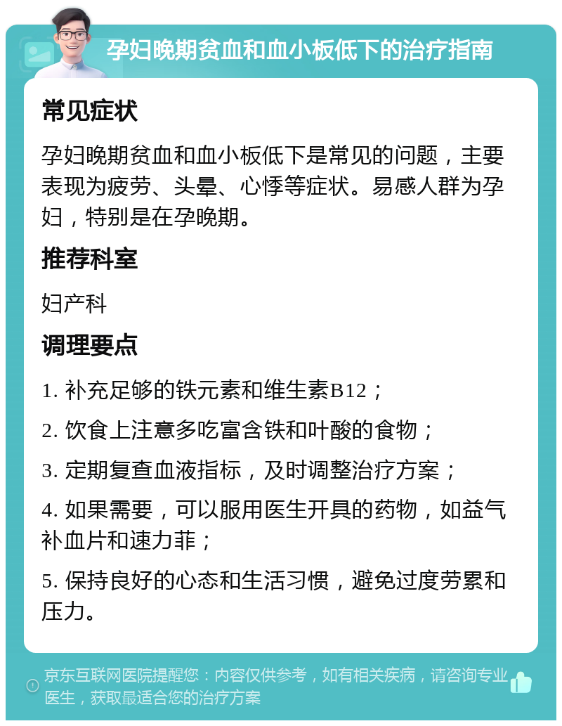 孕妇晚期贫血和血小板低下的治疗指南 常见症状 孕妇晚期贫血和血小板低下是常见的问题，主要表现为疲劳、头晕、心悸等症状。易感人群为孕妇，特别是在孕晚期。 推荐科室 妇产科 调理要点 1. 补充足够的铁元素和维生素B12； 2. 饮食上注意多吃富含铁和叶酸的食物； 3. 定期复查血液指标，及时调整治疗方案； 4. 如果需要，可以服用医生开具的药物，如益气补血片和速力菲； 5. 保持良好的心态和生活习惯，避免过度劳累和压力。