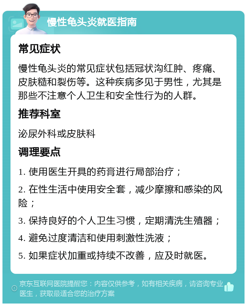 慢性龟头炎就医指南 常见症状 慢性龟头炎的常见症状包括冠状沟红肿、疼痛、皮肤糙和裂伤等。这种疾病多见于男性，尤其是那些不注意个人卫生和安全性行为的人群。 推荐科室 泌尿外科或皮肤科 调理要点 1. 使用医生开具的药膏进行局部治疗； 2. 在性生活中使用安全套，减少摩擦和感染的风险； 3. 保持良好的个人卫生习惯，定期清洗生殖器； 4. 避免过度清洁和使用刺激性洗液； 5. 如果症状加重或持续不改善，应及时就医。