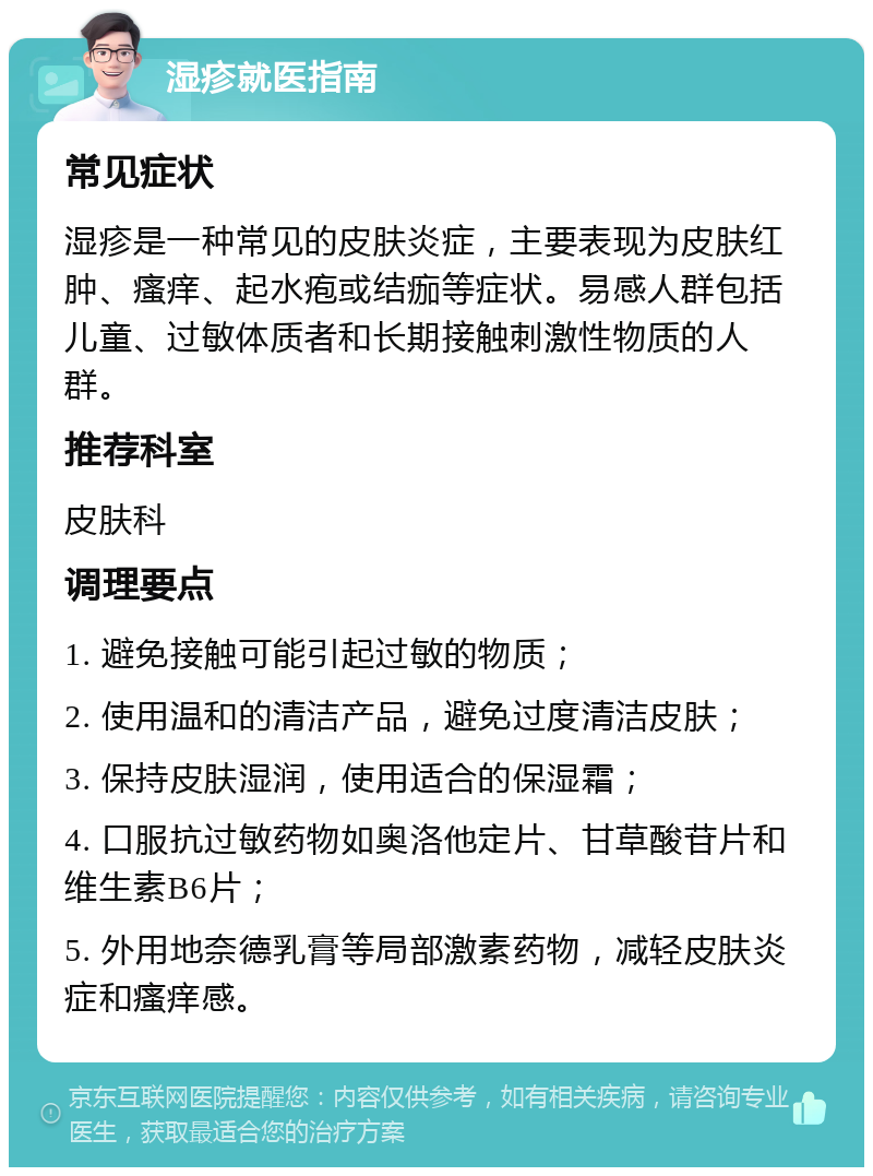 湿疹就医指南 常见症状 湿疹是一种常见的皮肤炎症，主要表现为皮肤红肿、瘙痒、起水疱或结痂等症状。易感人群包括儿童、过敏体质者和长期接触刺激性物质的人群。 推荐科室 皮肤科 调理要点 1. 避免接触可能引起过敏的物质； 2. 使用温和的清洁产品，避免过度清洁皮肤； 3. 保持皮肤湿润，使用适合的保湿霜； 4. 口服抗过敏药物如奥洛他定片、甘草酸苷片和维生素B6片； 5. 外用地奈德乳膏等局部激素药物，减轻皮肤炎症和瘙痒感。