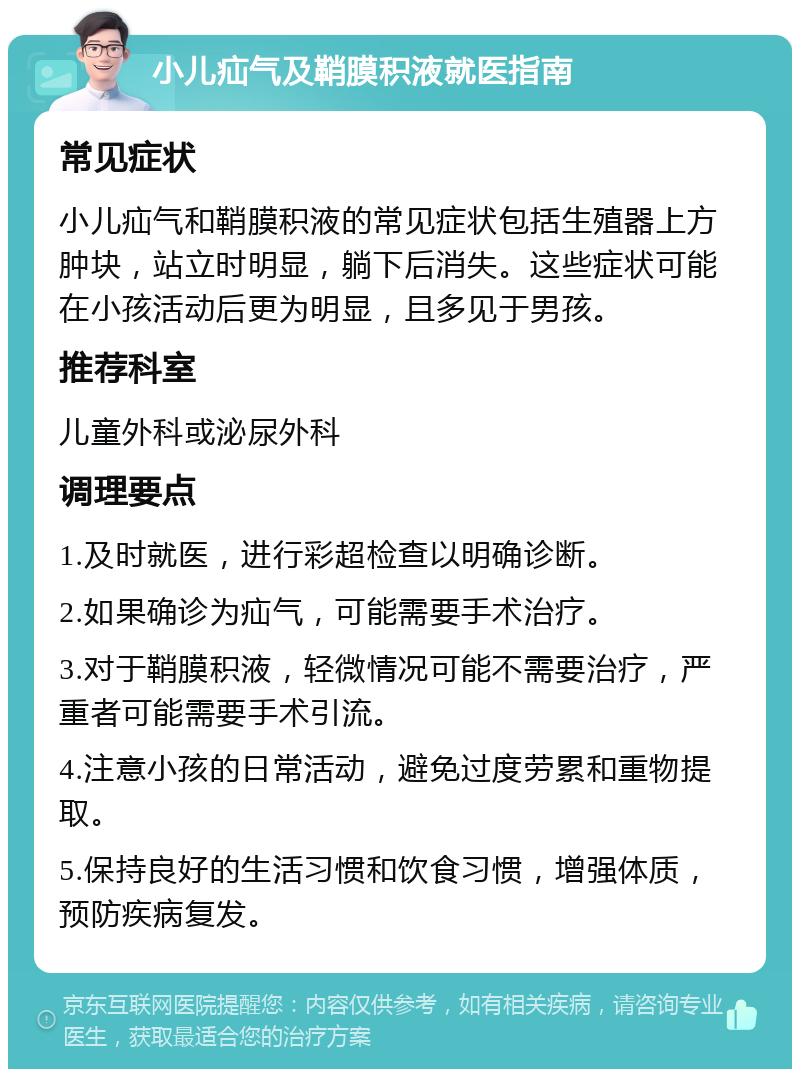 小儿疝气及鞘膜积液就医指南 常见症状 小儿疝气和鞘膜积液的常见症状包括生殖器上方肿块，站立时明显，躺下后消失。这些症状可能在小孩活动后更为明显，且多见于男孩。 推荐科室 儿童外科或泌尿外科 调理要点 1.及时就医，进行彩超检查以明确诊断。 2.如果确诊为疝气，可能需要手术治疗。 3.对于鞘膜积液，轻微情况可能不需要治疗，严重者可能需要手术引流。 4.注意小孩的日常活动，避免过度劳累和重物提取。 5.保持良好的生活习惯和饮食习惯，增强体质，预防疾病复发。