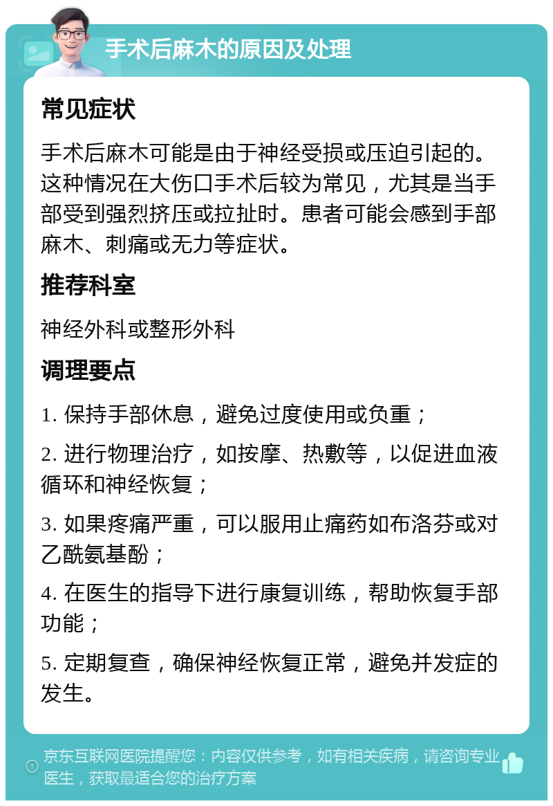 手术后麻木的原因及处理 常见症状 手术后麻木可能是由于神经受损或压迫引起的。这种情况在大伤口手术后较为常见，尤其是当手部受到强烈挤压或拉扯时。患者可能会感到手部麻木、刺痛或无力等症状。 推荐科室 神经外科或整形外科 调理要点 1. 保持手部休息，避免过度使用或负重； 2. 进行物理治疗，如按摩、热敷等，以促进血液循环和神经恢复； 3. 如果疼痛严重，可以服用止痛药如布洛芬或对乙酰氨基酚； 4. 在医生的指导下进行康复训练，帮助恢复手部功能； 5. 定期复查，确保神经恢复正常，避免并发症的发生。