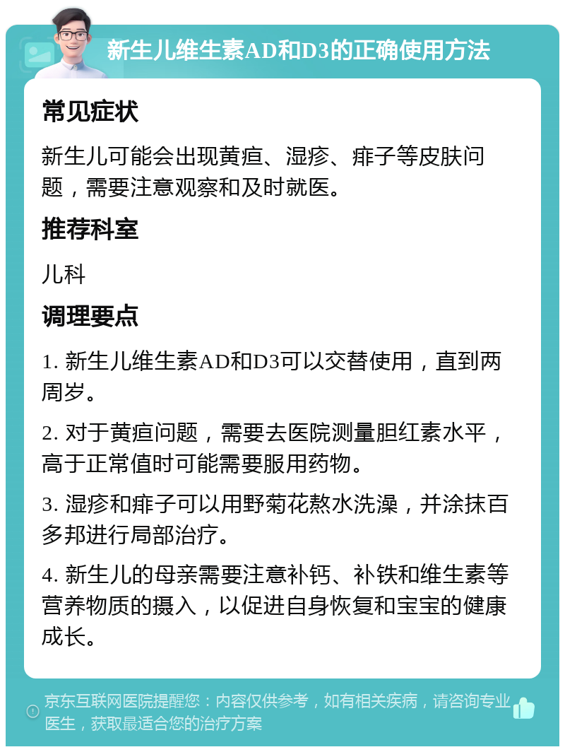 新生儿维生素AD和D3的正确使用方法 常见症状 新生儿可能会出现黄疸、湿疹、痱子等皮肤问题，需要注意观察和及时就医。 推荐科室 儿科 调理要点 1. 新生儿维生素AD和D3可以交替使用，直到两周岁。 2. 对于黄疸问题，需要去医院测量胆红素水平，高于正常值时可能需要服用药物。 3. 湿疹和痱子可以用野菊花熬水洗澡，并涂抹百多邦进行局部治疗。 4. 新生儿的母亲需要注意补钙、补铁和维生素等营养物质的摄入，以促进自身恢复和宝宝的健康成长。