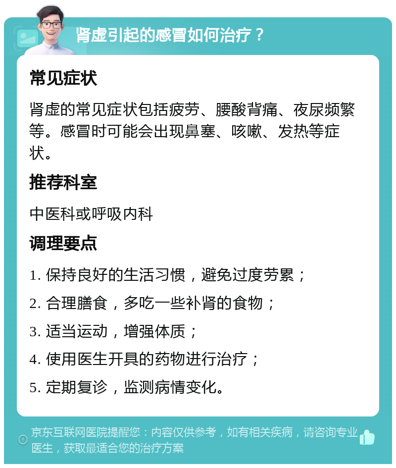 肾虚引起的感冒如何治疗？ 常见症状 肾虚的常见症状包括疲劳、腰酸背痛、夜尿频繁等。感冒时可能会出现鼻塞、咳嗽、发热等症状。 推荐科室 中医科或呼吸内科 调理要点 1. 保持良好的生活习惯，避免过度劳累； 2. 合理膳食，多吃一些补肾的食物； 3. 适当运动，增强体质； 4. 使用医生开具的药物进行治疗； 5. 定期复诊，监测病情变化。