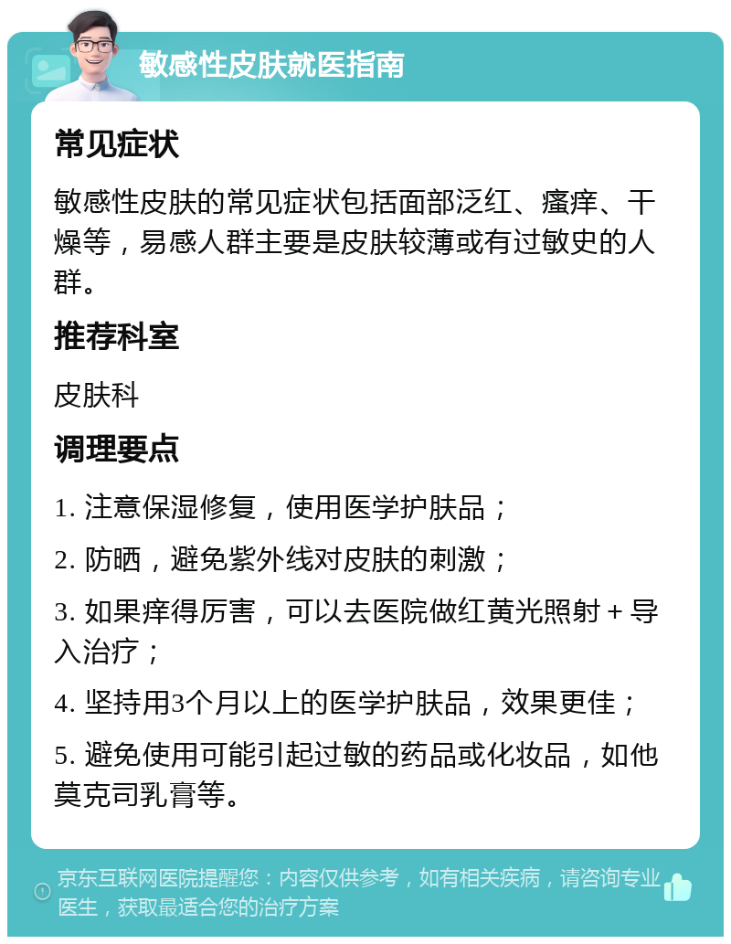 敏感性皮肤就医指南 常见症状 敏感性皮肤的常见症状包括面部泛红、瘙痒、干燥等，易感人群主要是皮肤较薄或有过敏史的人群。 推荐科室 皮肤科 调理要点 1. 注意保湿修复，使用医学护肤品； 2. 防晒，避免紫外线对皮肤的刺激； 3. 如果痒得厉害，可以去医院做红黄光照射＋导入治疗； 4. 坚持用3个月以上的医学护肤品，效果更佳； 5. 避免使用可能引起过敏的药品或化妆品，如他莫克司乳膏等。