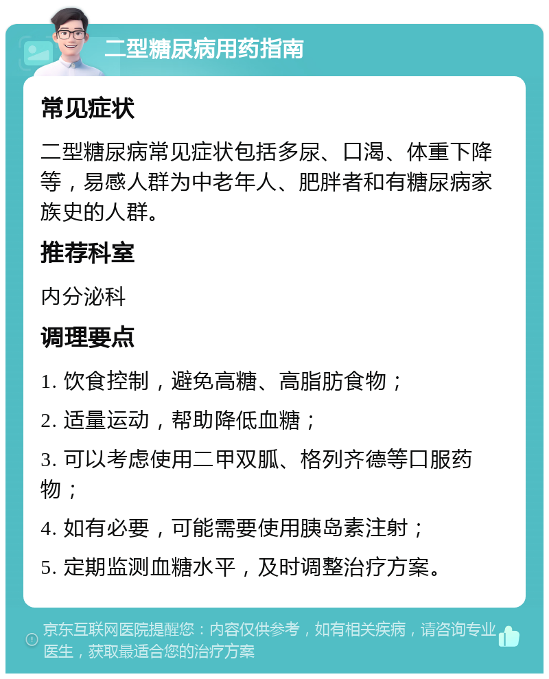 二型糖尿病用药指南 常见症状 二型糖尿病常见症状包括多尿、口渴、体重下降等，易感人群为中老年人、肥胖者和有糖尿病家族史的人群。 推荐科室 内分泌科 调理要点 1. 饮食控制，避免高糖、高脂肪食物； 2. 适量运动，帮助降低血糖； 3. 可以考虑使用二甲双胍、格列齐德等口服药物； 4. 如有必要，可能需要使用胰岛素注射； 5. 定期监测血糖水平，及时调整治疗方案。