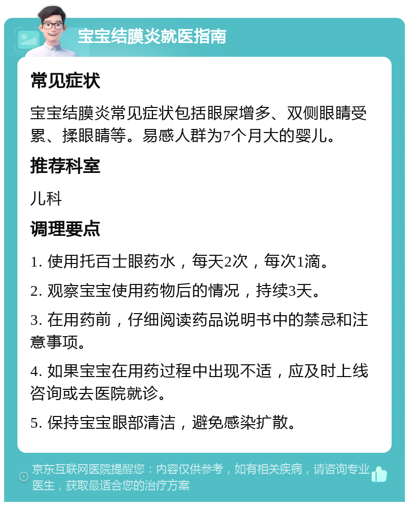 宝宝结膜炎就医指南 常见症状 宝宝结膜炎常见症状包括眼屎增多、双侧眼睛受累、揉眼睛等。易感人群为7个月大的婴儿。 推荐科室 儿科 调理要点 1. 使用托百士眼药水，每天2次，每次1滴。 2. 观察宝宝使用药物后的情况，持续3天。 3. 在用药前，仔细阅读药品说明书中的禁忌和注意事项。 4. 如果宝宝在用药过程中出现不适，应及时上线咨询或去医院就诊。 5. 保持宝宝眼部清洁，避免感染扩散。