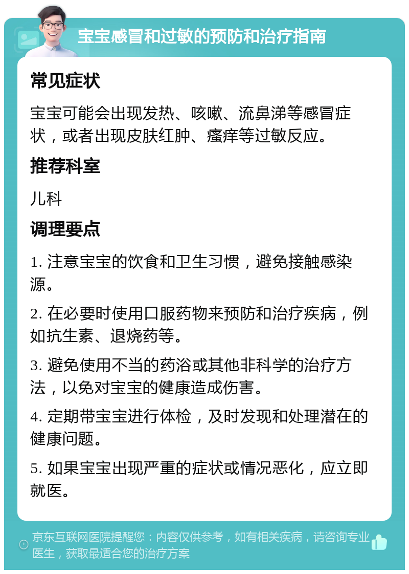 宝宝感冒和过敏的预防和治疗指南 常见症状 宝宝可能会出现发热、咳嗽、流鼻涕等感冒症状，或者出现皮肤红肿、瘙痒等过敏反应。 推荐科室 儿科 调理要点 1. 注意宝宝的饮食和卫生习惯，避免接触感染源。 2. 在必要时使用口服药物来预防和治疗疾病，例如抗生素、退烧药等。 3. 避免使用不当的药浴或其他非科学的治疗方法，以免对宝宝的健康造成伤害。 4. 定期带宝宝进行体检，及时发现和处理潜在的健康问题。 5. 如果宝宝出现严重的症状或情况恶化，应立即就医。