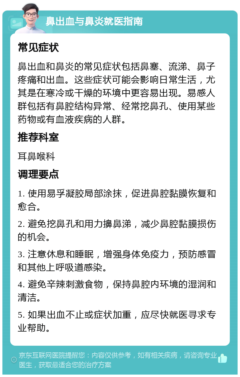 鼻出血与鼻炎就医指南 常见症状 鼻出血和鼻炎的常见症状包括鼻塞、流涕、鼻子疼痛和出血。这些症状可能会影响日常生活，尤其是在寒冷或干燥的环境中更容易出现。易感人群包括有鼻腔结构异常、经常挖鼻孔、使用某些药物或有血液疾病的人群。 推荐科室 耳鼻喉科 调理要点 1. 使用易孚凝胶局部涂抹，促进鼻腔黏膜恢复和愈合。 2. 避免挖鼻孔和用力擤鼻涕，减少鼻腔黏膜损伤的机会。 3. 注意休息和睡眠，增强身体免疫力，预防感冒和其他上呼吸道感染。 4. 避免辛辣刺激食物，保持鼻腔内环境的湿润和清洁。 5. 如果出血不止或症状加重，应尽快就医寻求专业帮助。