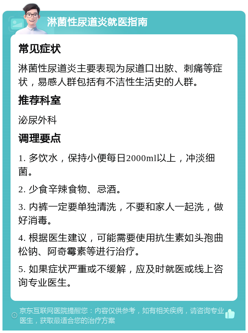 淋菌性尿道炎就医指南 常见症状 淋菌性尿道炎主要表现为尿道口出脓、刺痛等症状，易感人群包括有不洁性生活史的人群。 推荐科室 泌尿外科 调理要点 1. 多饮水，保持小便每日2000ml以上，冲淡细菌。 2. 少食辛辣食物、忌酒。 3. 内裤一定要单独清洗，不要和家人一起洗，做好消毒。 4. 根据医生建议，可能需要使用抗生素如头孢曲松钠、阿奇霉素等进行治疗。 5. 如果症状严重或不缓解，应及时就医或线上咨询专业医生。