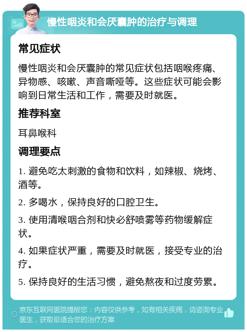 慢性咽炎和会厌囊肿的治疗与调理 常见症状 慢性咽炎和会厌囊肿的常见症状包括咽喉疼痛、异物感、咳嗽、声音嘶哑等。这些症状可能会影响到日常生活和工作，需要及时就医。 推荐科室 耳鼻喉科 调理要点 1. 避免吃太刺激的食物和饮料，如辣椒、烧烤、酒等。 2. 多喝水，保持良好的口腔卫生。 3. 使用清喉咽合剂和快必舒喷雾等药物缓解症状。 4. 如果症状严重，需要及时就医，接受专业的治疗。 5. 保持良好的生活习惯，避免熬夜和过度劳累。