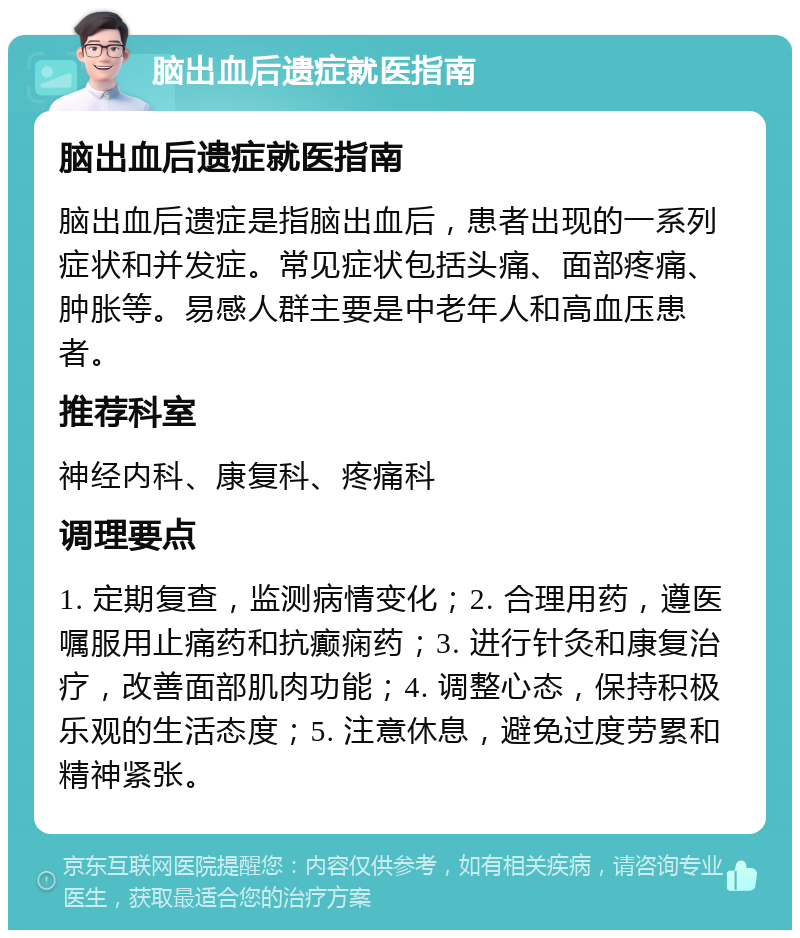 脑出血后遗症就医指南 脑出血后遗症就医指南 脑出血后遗症是指脑出血后，患者出现的一系列症状和并发症。常见症状包括头痛、面部疼痛、肿胀等。易感人群主要是中老年人和高血压患者。 推荐科室 神经内科、康复科、疼痛科 调理要点 1. 定期复查，监测病情变化；2. 合理用药，遵医嘱服用止痛药和抗癫痫药；3. 进行针灸和康复治疗，改善面部肌肉功能；4. 调整心态，保持积极乐观的生活态度；5. 注意休息，避免过度劳累和精神紧张。