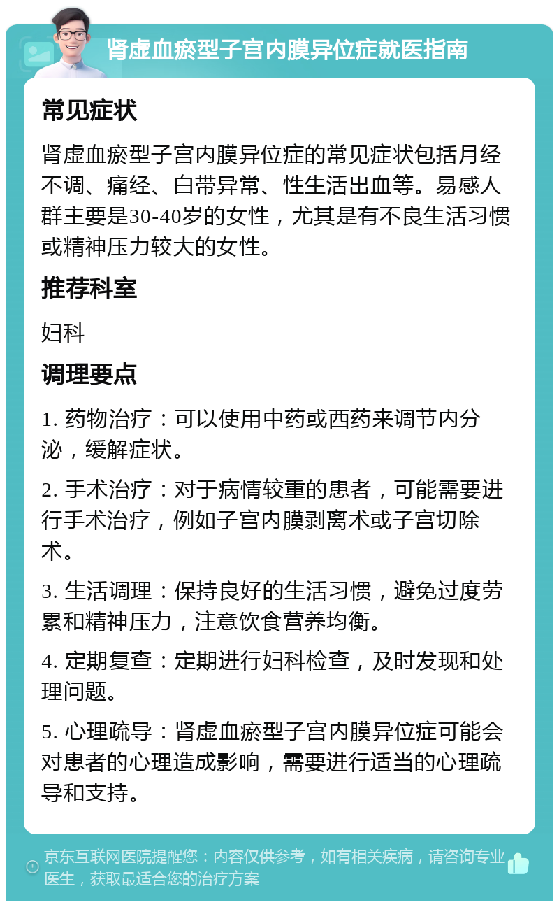 肾虚血瘀型子宫内膜异位症就医指南 常见症状 肾虚血瘀型子宫内膜异位症的常见症状包括月经不调、痛经、白带异常、性生活出血等。易感人群主要是30-40岁的女性，尤其是有不良生活习惯或精神压力较大的女性。 推荐科室 妇科 调理要点 1. 药物治疗：可以使用中药或西药来调节内分泌，缓解症状。 2. 手术治疗：对于病情较重的患者，可能需要进行手术治疗，例如子宫内膜剥离术或子宫切除术。 3. 生活调理：保持良好的生活习惯，避免过度劳累和精神压力，注意饮食营养均衡。 4. 定期复查：定期进行妇科检查，及时发现和处理问题。 5. 心理疏导：肾虚血瘀型子宫内膜异位症可能会对患者的心理造成影响，需要进行适当的心理疏导和支持。