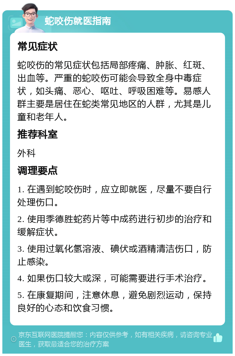 蛇咬伤就医指南 常见症状 蛇咬伤的常见症状包括局部疼痛、肿胀、红斑、出血等。严重的蛇咬伤可能会导致全身中毒症状，如头痛、恶心、呕吐、呼吸困难等。易感人群主要是居住在蛇类常见地区的人群，尤其是儿童和老年人。 推荐科室 外科 调理要点 1. 在遇到蛇咬伤时，应立即就医，尽量不要自行处理伤口。 2. 使用季德胜蛇药片等中成药进行初步的治疗和缓解症状。 3. 使用过氧化氢溶液、碘伏或酒精清洁伤口，防止感染。 4. 如果伤口较大或深，可能需要进行手术治疗。 5. 在康复期间，注意休息，避免剧烈运动，保持良好的心态和饮食习惯。