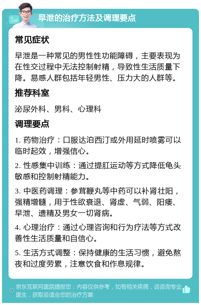 早泄的治疗方法及调理要点 常见症状 早泄是一种常见的男性性功能障碍，主要表现为在性交过程中无法控制射精，导致性生活质量下降。易感人群包括年轻男性、压力大的人群等。 推荐科室 泌尿外科、男科、心理科 调理要点 1. 药物治疗：口服达泊西汀或外用延时喷雾可以临时起效，增强信心。 2. 性感集中训练：通过提肛运动等方式降低龟头敏感和控制射精能力。 3. 中医药调理：参茸鞭丸等中药可以补肾壮阳，强精增髓，用于性欲衰退、肾虚、气弱、阳痿、早泄、遗精及男女一切肾病。 4. 心理治疗：通过心理咨询和行为疗法等方式改善性生活质量和自信心。 5. 生活方式调整：保持健康的生活习惯，避免熬夜和过度劳累，注意饮食和作息规律。