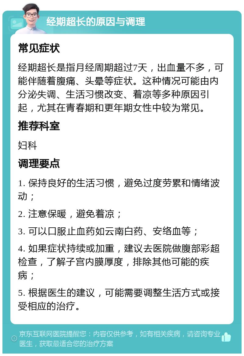 经期超长的原因与调理 常见症状 经期超长是指月经周期超过7天，出血量不多，可能伴随着腹痛、头晕等症状。这种情况可能由内分泌失调、生活习惯改变、着凉等多种原因引起，尤其在青春期和更年期女性中较为常见。 推荐科室 妇科 调理要点 1. 保持良好的生活习惯，避免过度劳累和情绪波动； 2. 注意保暖，避免着凉； 3. 可以口服止血药如云南白药、安络血等； 4. 如果症状持续或加重，建议去医院做腹部彩超检查，了解子宫内膜厚度，排除其他可能的疾病； 5. 根据医生的建议，可能需要调整生活方式或接受相应的治疗。