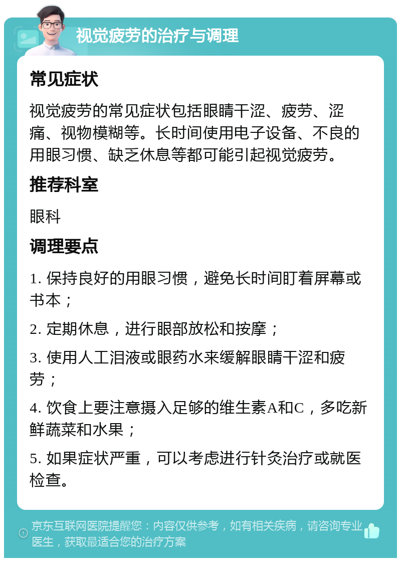 视觉疲劳的治疗与调理 常见症状 视觉疲劳的常见症状包括眼睛干涩、疲劳、涩痛、视物模糊等。长时间使用电子设备、不良的用眼习惯、缺乏休息等都可能引起视觉疲劳。 推荐科室 眼科 调理要点 1. 保持良好的用眼习惯，避免长时间盯着屏幕或书本； 2. 定期休息，进行眼部放松和按摩； 3. 使用人工泪液或眼药水来缓解眼睛干涩和疲劳； 4. 饮食上要注意摄入足够的维生素A和C，多吃新鲜蔬菜和水果； 5. 如果症状严重，可以考虑进行针灸治疗或就医检查。