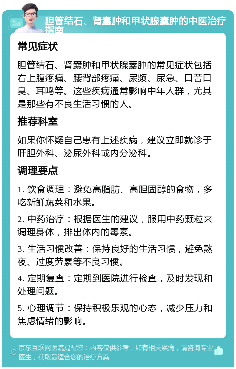 胆管结石、肾囊肿和甲状腺囊肿的中医治疗指南 常见症状 胆管结石、肾囊肿和甲状腺囊肿的常见症状包括右上腹疼痛、腰背部疼痛、尿频、尿急、口苦口臭、耳鸣等。这些疾病通常影响中年人群，尤其是那些有不良生活习惯的人。 推荐科室 如果你怀疑自己患有上述疾病，建议立即就诊于肝胆外科、泌尿外科或内分泌科。 调理要点 1. 饮食调理：避免高脂肪、高胆固醇的食物，多吃新鲜蔬菜和水果。 2. 中药治疗：根据医生的建议，服用中药颗粒来调理身体，排出体内的毒素。 3. 生活习惯改善：保持良好的生活习惯，避免熬夜、过度劳累等不良习惯。 4. 定期复查：定期到医院进行检查，及时发现和处理问题。 5. 心理调节：保持积极乐观的心态，减少压力和焦虑情绪的影响。