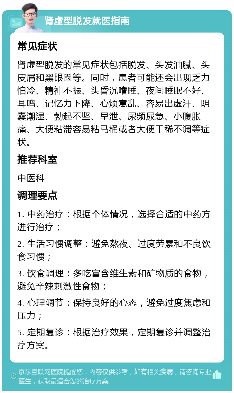 肾虚型脱发就医指南 常见症状 肾虚型脱发的常见症状包括脱发、头发油腻、头皮屑和黑眼圈等。同时，患者可能还会出现乏力怕冷、精神不振、头昏沉嗜睡、夜间睡眠不好、耳鸣、记忆力下降、心烦意乱、容易出虚汗、阴囊潮湿、勃起不坚、早泄、尿频尿急、小腹胀痛、大便粘滞容易粘马桶或者大便干稀不调等症状。 推荐科室 中医科 调理要点 1. 中药治疗：根据个体情况，选择合适的中药方进行治疗； 2. 生活习惯调整：避免熬夜、过度劳累和不良饮食习惯； 3. 饮食调理：多吃富含维生素和矿物质的食物，避免辛辣刺激性食物； 4. 心理调节：保持良好的心态，避免过度焦虑和压力； 5. 定期复诊：根据治疗效果，定期复诊并调整治疗方案。