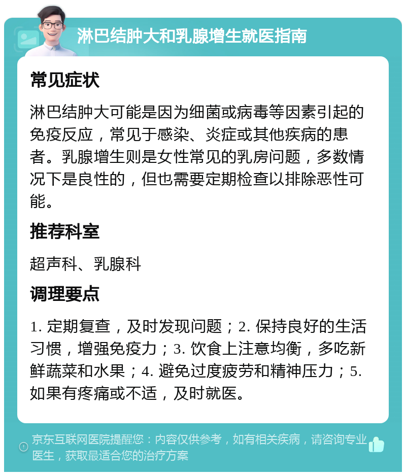 淋巴结肿大和乳腺增生就医指南 常见症状 淋巴结肿大可能是因为细菌或病毒等因素引起的免疫反应，常见于感染、炎症或其他疾病的患者。乳腺增生则是女性常见的乳房问题，多数情况下是良性的，但也需要定期检查以排除恶性可能。 推荐科室 超声科、乳腺科 调理要点 1. 定期复查，及时发现问题；2. 保持良好的生活习惯，增强免疫力；3. 饮食上注意均衡，多吃新鲜蔬菜和水果；4. 避免过度疲劳和精神压力；5. 如果有疼痛或不适，及时就医。