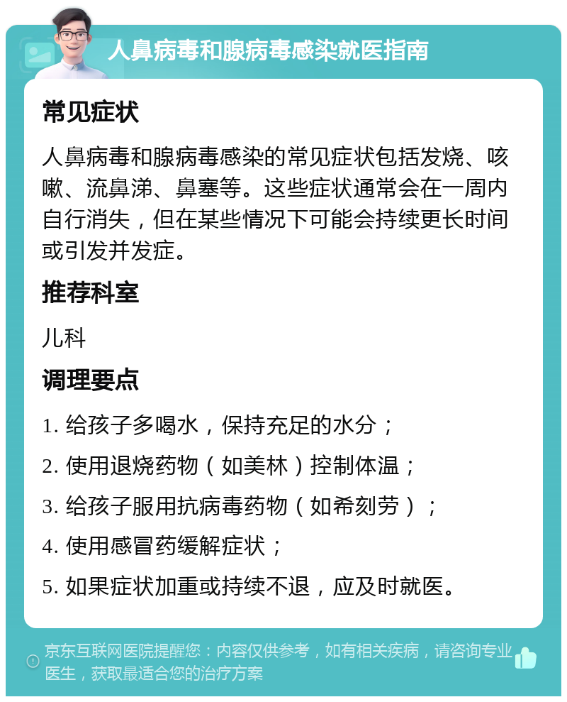 人鼻病毒和腺病毒感染就医指南 常见症状 人鼻病毒和腺病毒感染的常见症状包括发烧、咳嗽、流鼻涕、鼻塞等。这些症状通常会在一周内自行消失，但在某些情况下可能会持续更长时间或引发并发症。 推荐科室 儿科 调理要点 1. 给孩子多喝水，保持充足的水分； 2. 使用退烧药物（如美林）控制体温； 3. 给孩子服用抗病毒药物（如希刻劳）； 4. 使用感冒药缓解症状； 5. 如果症状加重或持续不退，应及时就医。